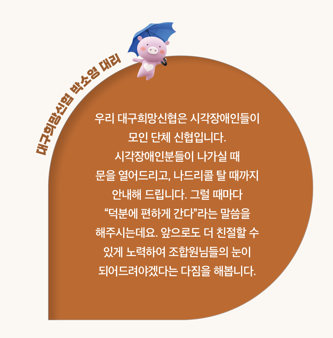 대구희망신협 박소영 대리 - 우리 대구희망신협은 시각장애인들이
                        모인 단체 신협입니다.
                        시각장애인분들이 나가실 때
                        문을 열어드리고, 나드리콜 탈 때까지
                        안내해 드립니다. 그럴 때마다
                        “덕분에 편하게 간다”라는 말씀을
                        해주시는데요. 앞으로도 더 친절할 수
                        있게 노력하여 조합원님들의 눈이 되어드려야겠다는 다짐을 해봅니다.