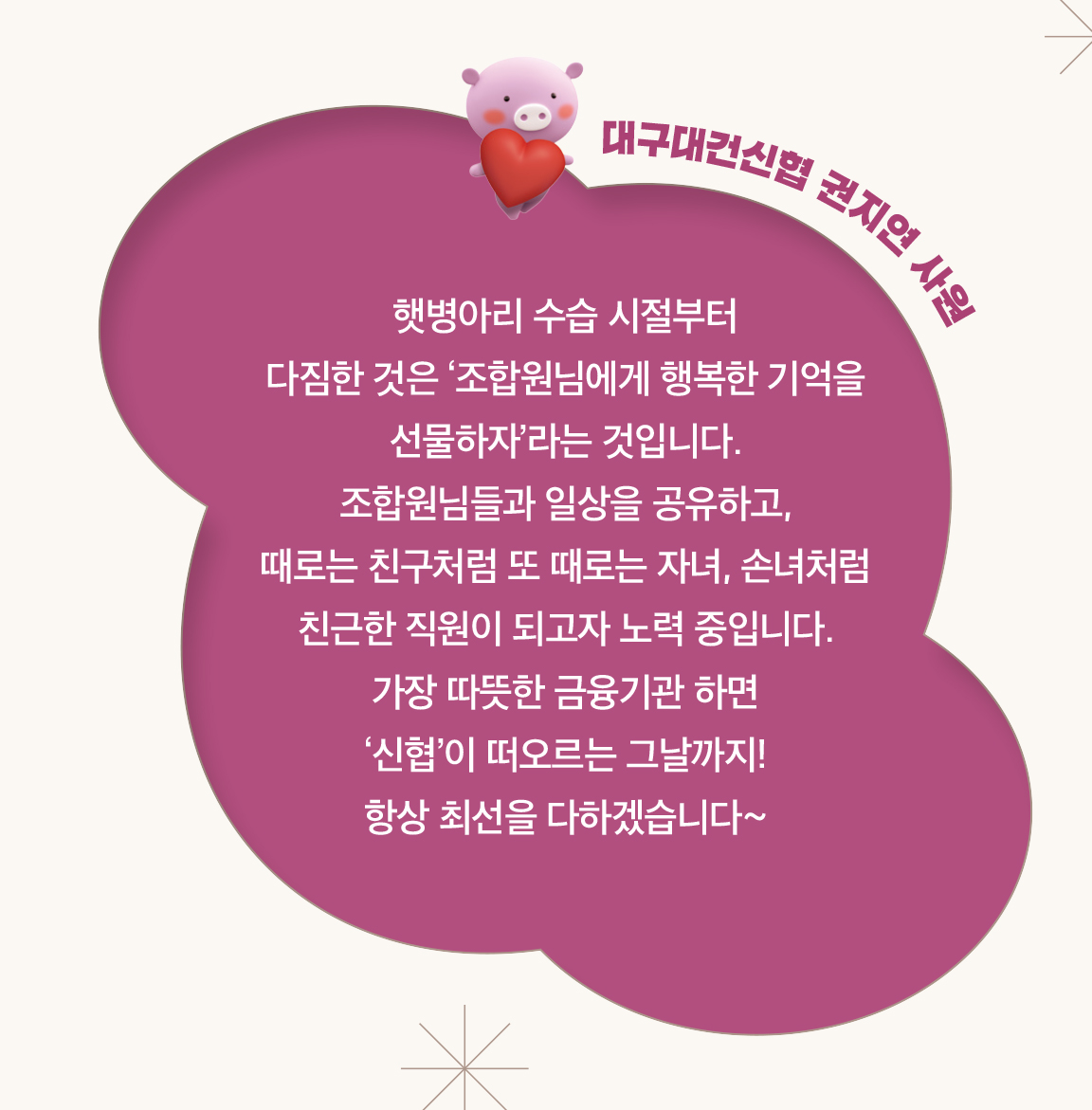 대구대건신협 권지연 사원 - 햇병아리 수습 시절부터
                        다짐한 것은 ‘조합원님에게 행복한 기억을 선물하자’라는 것입니다.
                        조합원님들과 일상을 공유하고,
                        때로는 친구처럼 또 때로는 자녀, 손녀처럼 친근한 직원이 되고자 노력 중입니다.
                        가장 따뜻한 금융기관 하면
                        ‘신협’이 떠오르는 그날까지!
                        항상 최선을 다하겠습니다~