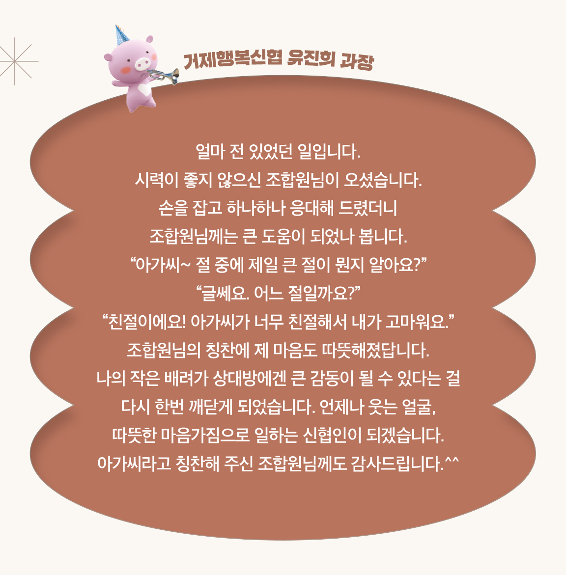 거제행복신협 유진희 과장 - 얼마 전 있었던 일입니다.
                        시력이 좋지 않으신 조합원님이 오셨습니다.
                        손을 잡고 하나하나 응대해 드렸더니
                        조합원님께는 큰 도움이 되었나 봅니다.
                        “아가씨~ 절 중에 제일 큰 절이 뭔지 알아요?”
                        “글쎄요. 어느 절일까요?”
                        “친절이에요! 아가씨가 너무 친절해서 내가 고마워요.” 조합원님의 칭찬에 제 마음도 따뜻해졌답니다.
                        나의 작은 배려가 상대방에겐 큰 감동이 될 수 있다는 걸
                        다시 한번 깨닫게 되었습니다. 언제나 웃는 얼굴,
                        따뜻한 마음가짐으로 일하는 신협인이 되겠습니다.
                        아가씨라고 칭찬해 주신 조합원님께도 감사드립니다.^^