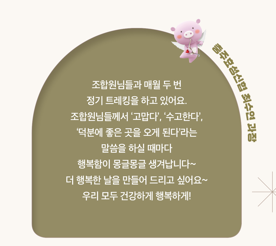 충주효성신협 최수연 과장 - 조합원님들과 매월 두 번
                        정기 트레킹을 하고 있어요. 조합원님들께서 ‘고맙다’, ‘수고한다’, ‘덕분에 좋은 곳을 오게 된다’라는
                        말씀을 하실 때마다
                        행복함이 몽글몽글 생겨납니다~
                        더 행복한 날을 만들어 드리고 싶어요~
                        우리 모두 건강하게 행복하게!