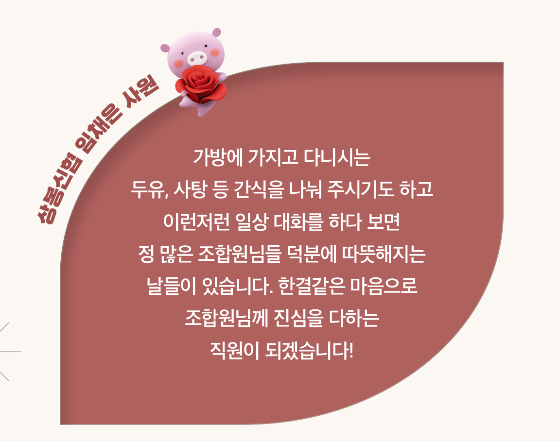 상봉신협 임채은 사원 - 가방에 가지고 다니시는
                        두유, 사탕 등 간식을 나눠 주시기도 하고 이런저런 일상 대화를 하다 보면
                        정 많은 조합원님들 덕분에 따뜻해지는 날들이 있습니다. 한결같은 마음으로 조합원님께 진심을 다하는
                        직원이 되겠습니다!