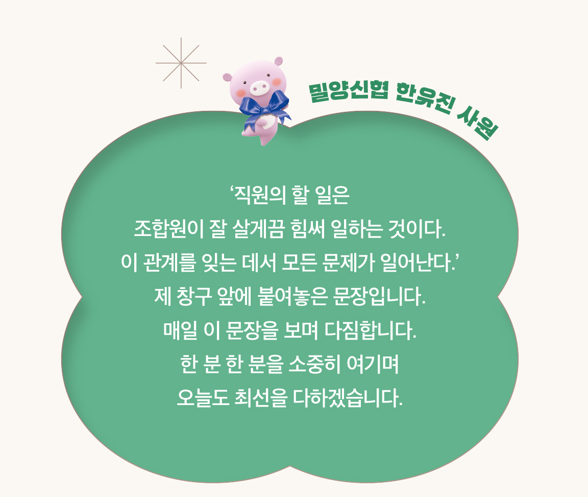 밀양신협 한유진 사원 - ‘직원의 할 일은
                        조합원이 잘 살게끔 힘써 일하는 것이다.
                        이 관계를 잊는 데서 모든 문제가 일어난다.’ 제 창구 앞에 붙여놓은 문장입니다.
                        매일 이 문장을 보며 다짐합니다.
                        한 분 한 분을 소중히 여기며
                        오늘도 최선을 다하겠습니다.