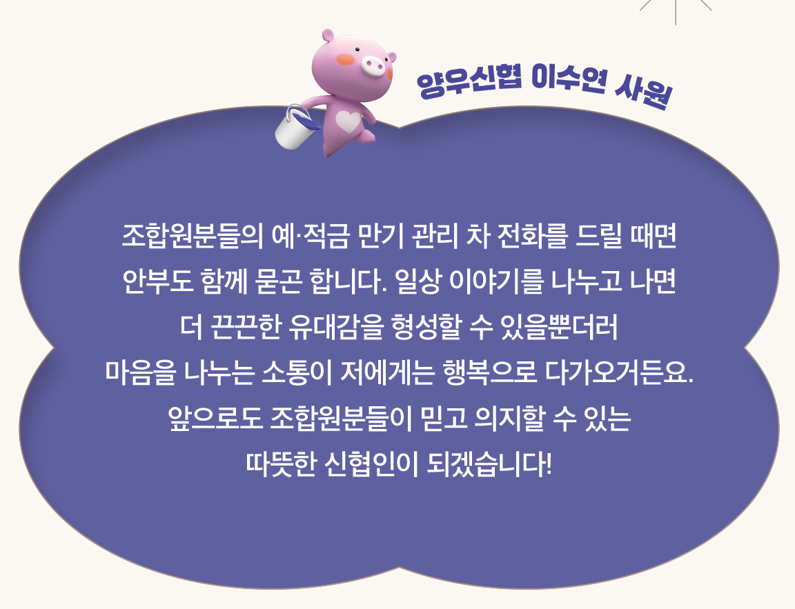 양우신협 이수연 사원 - 조합원분들의 예·적금 만기 관리 차 전화를 드릴 때면
                        안부도 함께 묻곤 합니다. 일상 이야기를 나누고 나면
                        더 끈끈한 유대감을 형성할 수 있을뿐더러
                        마음을 나누는 소통이 저에게는 행복으로 다가오거든요. 앞으로도 조합원분들이 믿고 의지할 수 있는
                        따뜻한 신협인이 되겠습니다!