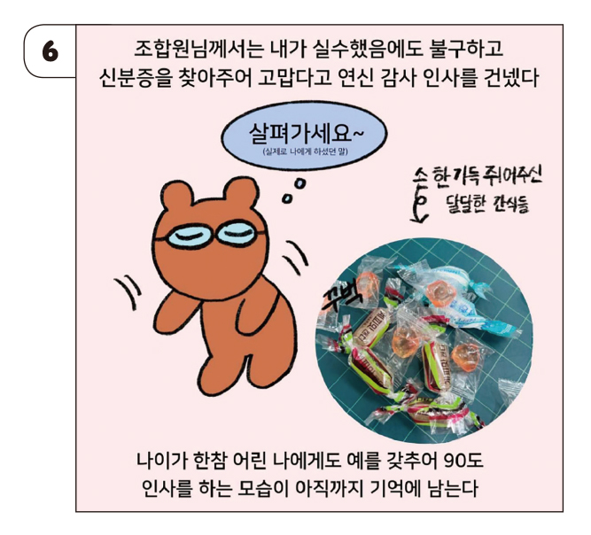 만화6 - 조합원님께서는 내가 실수했음에도 불구하고 신분증을 찾아주어 고맙다고 연신 감사 인사를 건넸다 
                            나이가 한참 어린 나에게도 예를 갖추어 90도 인사를 하는 모습이 아직까지 기억에 남는다