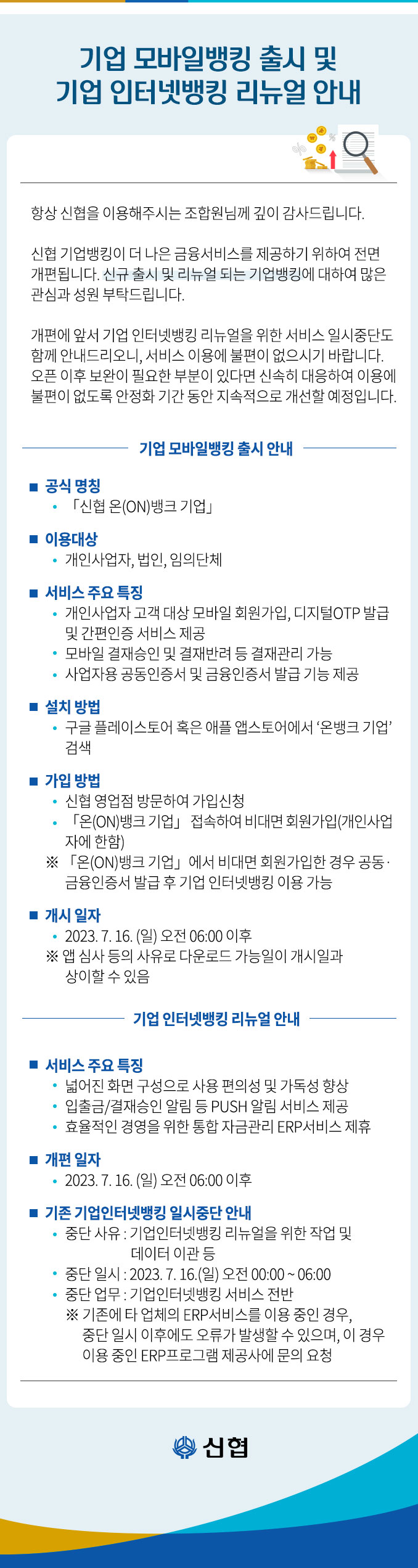  기업 모바일뱅킹 출시 및 기업 인터넷뱅킹 리뉴얼 안내 항상 신협을 이용해주시는 조합원님께 깊이 감사드립니다. 신협 기업뱅킹이 더 나은 금융서비스를 제공하기 위하여 전면 개편됩니다. 신규 출시 및 리뉴얼 되는 기업뱅킹에 대하여 많은 관심과 성원 부탁드립니다. 개편에 앞서 기업 인터넷뱅킹 리뉴얼을 위한 서비스 일시중단도 함께 안내드리오니, 서비스 이용에 불편이 없으시기 바랍니다. 오픈 이후 보완이 필요한 부분이 있다면 신속히 대응하여 이용에 ？불편이 없도록 안정화 기간 동안 지속적으로 개선할 예정입니다. ■ 공식 명칭 기업 모바일뱅킹 출시 안내 「신협 온(ON)뱅크 기업」 ■ 이용대상 ？ 개인사업자, 법인, 임의단체 ■ 서비스 주요 특징 개인사업자 고객 대상 모바일 회원가입, 디지털OTP 발급 및 간편인증 서비스 제공 모바일 결재승인 및 결재반려 등 결재관리 가능 사업자용 공동인증서 및 금융인증서 발급 기능 제공 ■ 설치 방법 구글 플레이스토어 혹은 애플 앱스토어에서 '온뱅크 기업' 검색 ■ 가입 방법 신협 영업점 방문하여 가입신청 「온(ON)뱅크 기업」 접속하여 비대면 회원가입(개인사업 자에 한함) ※ 「온(ON)뱅크 기업」에서 비대면 회원가입한 경우 공동· 금융인증서 발급 후 기업 인터넷뱅킹 이용 가능 ■ 개시 일자 2023. 7. 16.(일) 오전 06:00 이후 ※앱 심사 등의 사유로 다운로드 가능일이 개시일과 상이할 수 있음 기업 인터넷뱅킹 리뉴얼 안내 ■ 서비스 주요 특징 넓어진 화면 구성으로 사용 편의성 및 가독성 향상 ？ 입출금/결재승인 알림 등 PUSH 알림 서비스 제공 ？ 효율적인 경영을 위한 통합 자금관리 ERP서비스 제휴 ■개편 일자 2023. 7. 16.(일) 오전 06:00 이후 ■ 기존 기업인터넷뱅킹 일시중단 안내 ？ 중단 사유 : 기업인터넷뱅킹 리뉴얼을 위한 작업 및 데이터 이관 등 중단 일시: 2023. 7. 16.(일) 오전 00:00 ~ 06:00 중단 업무: 기업인터넷뱅킹 서비스 전반 ※ 기존에 타 업체의 ERP서비스를 이용 중인Q 경우, 중단 일시 이후에도 오류가 발생할 수 있으며, 이 경우 이용 중인 ERP프로그램 제공사에 문의 요청 신협