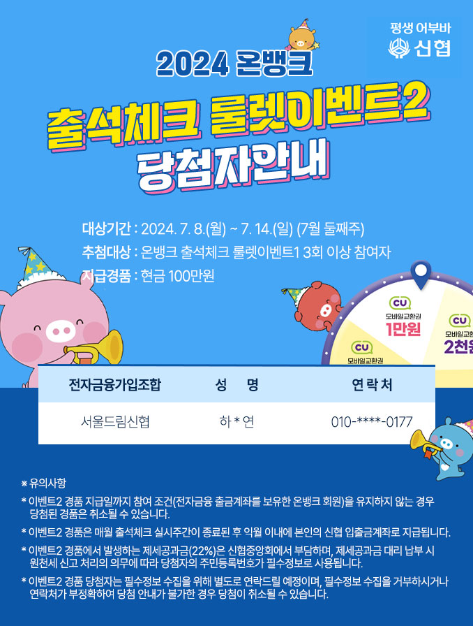 1. 이미지 제목: 2024년 온뱅크 출석체크 룰렛이벤트2 당첨자 안내 2. 이미지 내용(7,8월 모두 기재, 하단유의사항은 동일) 대상기간: 2024. 7. 8.(월) ~ 7. 14.(일) (7월 둘째주) 추첨대상: 온뱅크 출석체크 룰렛이벤트1 3회 이상 참여자 지급경품: 현금 100만원 조합명: 서울드림신협 성명: 하*연 연락처: 010-****-0177  ※유의사항 * 이벤트2 경품 지급일까지 참여 조건(전자금융 출금계좌를 보유한 온뱅크 회원)을 유지하지 않는 경우 당첨된 경품은 취소될 수 있습니다. * 이벤트2 경품은 매월 출석체크 실시주간이 종료된 후 익월 이내에 본인의 신협 입출금계좌로 지급됩니다. * 이벤트2 경품에서 발생하는 제세공과금(22%)은 신협중앙회에서 부담하며, 제세공과금 대리 납부 시 원천세 신고 처리의 의무에 따라 당첨자의 주민등록번호가 필수정보로 사용됩니다. * 이벤트2 경품 당첨자는 필수정보 수집을 위해 별도로 연락드릴 예정이며, 필수정보 수집을 거부하시거나 연락처가 부정확하여 당첨 안내가 불가한 경우 당첨이 취소될 수 있습니다.