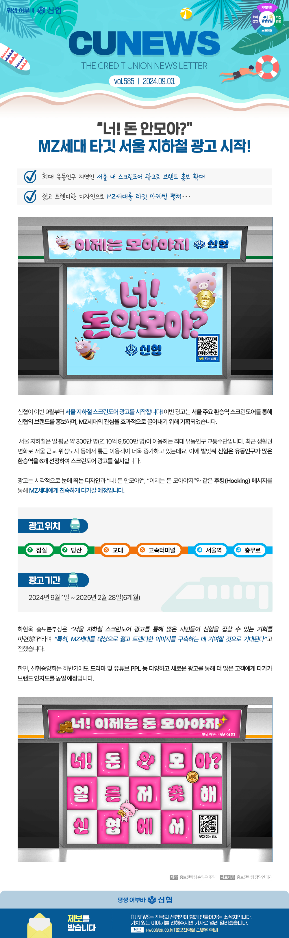 평생어부바 신협 / 4대 신 경영방침 자립경영, 호혜경영, 혁신경영, 소통경영/ CU NEWS(THE CREDIT UNION NEWS LETTER) vol.585 / 2024.09.03. “너! 돈 안모아? MZ세대 타깃 서울 지하철 광고 시작!” 최대 유동인구 지역인 서울 내 스크린도어 광고로 브랜드 홍보로 확대 젊고 트렌디한 디자인으로 MZ세대를 타깃 마케팅 펼쳐…이제는 모아야지 신협 너! 돈안모아? 신협 (qr코드 부자 되는 방법) 신협이 이번 9월부터 서울 지하철 스크린도어 광고를 시작합니다! 이번 광고는 서울 주요 환승역 스크린도어를 통해 신협의 브랜드를 홍보하며, MZ세대의 관심을 효과적으로 끌어내기 위해 기획되었습니다. 서울 지하철은 일 평균 약 300만 명(연 10억 9,500만 명)이 이용하는 최대 유동인구 교통수단입니다. 최근 생활권 변화로 서울 근교 위성도시 등에서 통근 이용객이 더욱 증가하고 있는데요. 이에 발맞춰 신협은 유동인구가 많은 환승역을 6개 선정하여 스크린도어 광고를 실시합니다. 광고는 시각적으로 눈에 띄는 디자인과 너! 돈 안모아?, 이제는 돈 모아야지와 같은 후킹(Hooking) 메시지를 통해 MZ세대에게 친숙하게 다가갈 예정입니다. 광고위치 (2 잠실2 당산3 교대3 고속터미널4 서울역4 충무로) 광고 기간 2024년 9월 1일 ~ 2025년 2월 28일(6개월) 하현욱 홍보본부장은 서울 지하철 스크린도어 광고를 통해 많은 시민들이 신협을 접할 수 있는 기회를 마련했다라며 특히, MZ세대를 대상으로 젊고 트렌디한 이미지를 구축하는 데 기여할 것으로 기대된다고 전했습니다. 한편, 신협중앙회는 하반기에도 드라마 및 유튜브 PPL 등 다양하고 새로운 광고를 통해 더 많은 고객에게 다가가 브랜드 인지도를 높일 예정입니다. 너! 이제는 돈 모아야지 너! 돈 안모아? 얼른 저축해 신협에서 (qr코드 부자 되는 방법) 홍보전략팀 손영우 주임 자료제공 홍보전략팀 정담인 대리 평생 어부바 신협 제보를 받습니다. CU NEWS는 전국의 신협인이 함께 만들어가는 소식지입니다. 가치 있는 이야기를 전해주시면 기사로 널리 알리겠습니다. 제보 ywoo@cu.co.kr[홈보전략팀 손영우 주임]