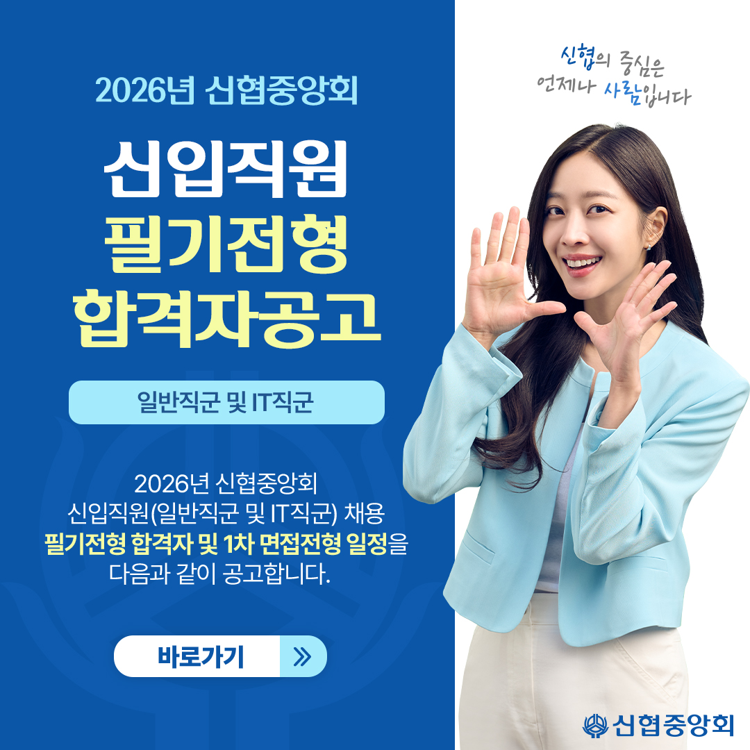 2026년 신협중앙회 
신입직원 필기전형 합격자공고
일반직군 및 IT직군 
2026년 신협중앙회 신입직원(일반직군 및 IT직군) 채용 필기전형 합격자 및 1차 면접전형 일정을 다음과 같이 공고합니다.
바로가기
신협의 중심은 언제나 사람입니다
신협중앙회
