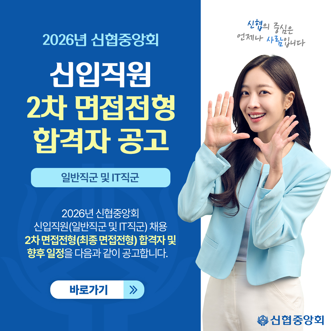 2026년 신협중앙회 
신입직원 2차 면접전형 합격자공고
일반직군 및 IT직군 
2026년 신협중앙회 신입직원(일반직군 및 IT직군) 채용 2차 면접전형(최종 면접전형) 합격자 및 향후 일정을 다음과 같이 공고합니다.
바로가기
신협의 중심은 언제나 사람입니다
신협중앙회