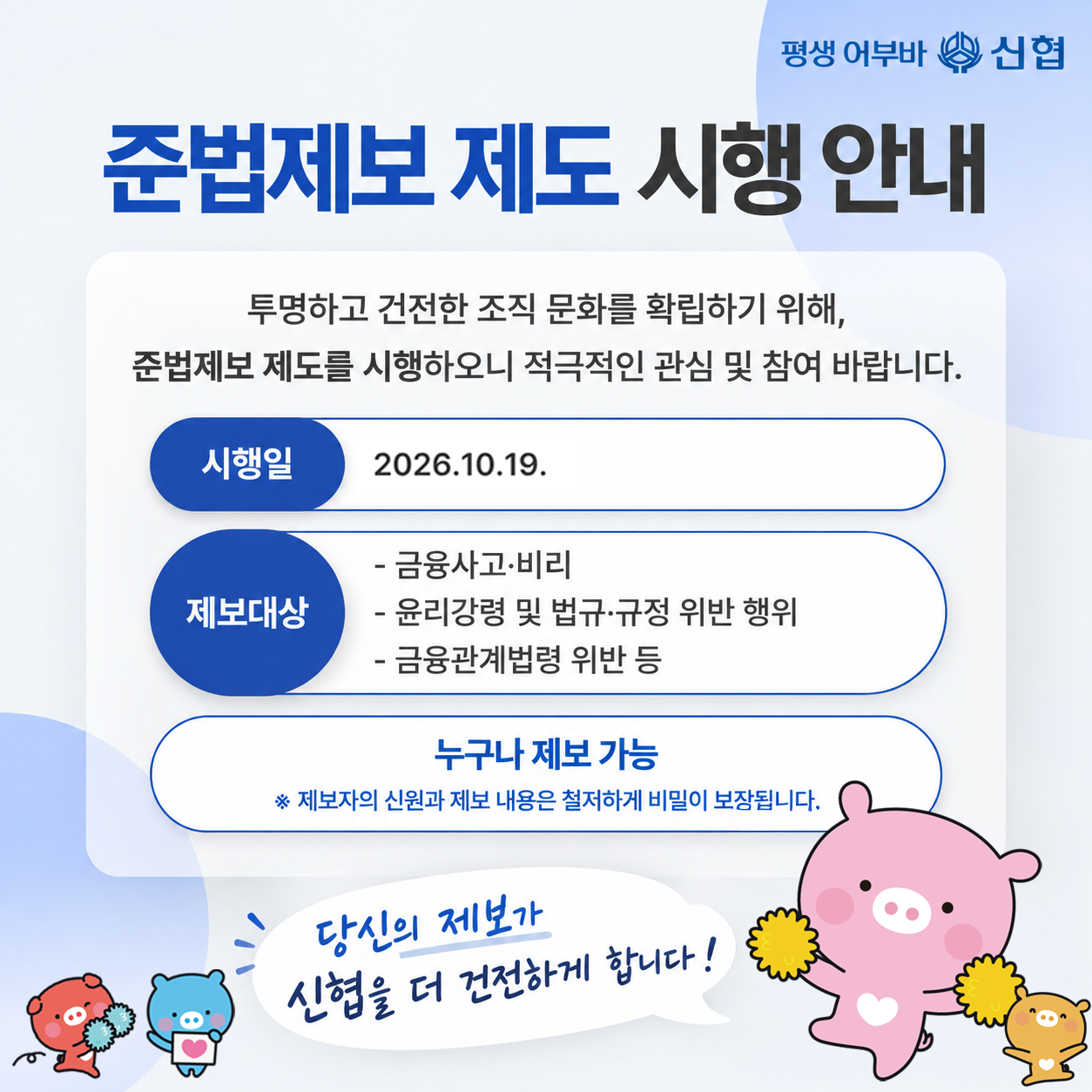 준법제보 제도 시행 안내
투명하고 건전한 조직 문화를 확립하기 위해, 준법제보 제도를 시행하오니 적극적인 관심 및 참여 바랍니다.
시행일 2026년 10월 19일
제보대상 금융사고, 비리, 윤리강령 및 법규 규정 위반 행위, 금융관계법령 위반 등
누구나 제보 가능하며 제보자의 신원과 제보 내용은 철저하게 비밀이 보장됩니다.
당신의 제보가 신협을 더 건전하게 합니다
