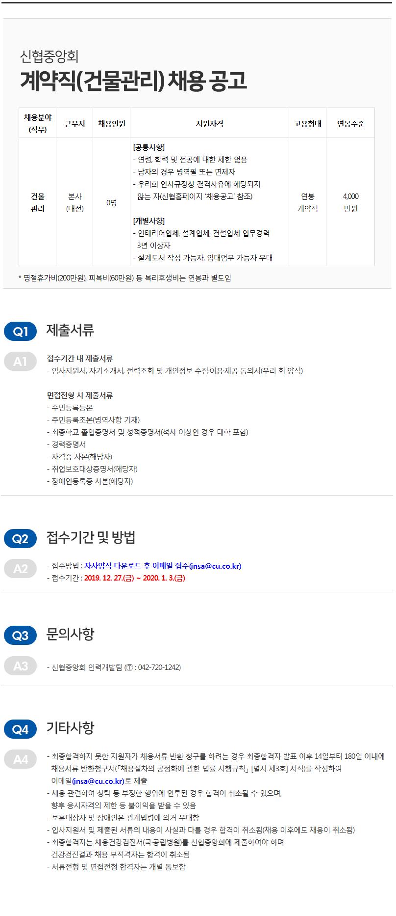 신협중앙회 계약직 (건물관리) 채용 공고
채용분야 (직무)
근무지
채용인원
지원자격
고용형태
연봉수준
[공통사항] - 연령, 학력 및 전공에 대한 제한 없음 - 남자의 경우 병역필 또는 면제자 - 우리회 인사규정상 결격사유에 해당되지 않는 자(신협홈페이지 '채용공고 참조)
건물
4,000
본사 (대전)
연봉 계약직
관리
만원
[개별사항] - 인테리어업체, 설계업체, 건설업체 업무경력 3년 이상자 - 설계도서 작성 가능자, 임대업무 가능자 우대
* 명절휴가비(200만원), 피복비(60만원) 등 복리후생비는 연봉과 별도임
(
1)
제출서류
141
접수기간 내 제출서류 - 입사지원서, 자기소개서, 전력조회 및 개인정보 수집·이용·제공 동의서(우리 회 양식)
면접전형 시 제출서류 - 주민등록등본 - 주민등록초본(병역사항 기재) - 최종학교 졸업증명서 및 성적증명서(석사 이상인 경우 대학 포함) - 경력증명서 - 자격증 사본(해당자) - 취업보호대상증명서(해당자) - 장애인등록증 사본(해당자)
(Q2)
접수기간 및 방법
- 접수방법 : 자사양식 다운로드 후 이메일 접수(insa@cu.co.kr) - 접수기간 : 2019. 12. 27.(금) ~ 2020. 1. 3.(금)
Q3 문의사항
A3
- 신협중앙회 인력개발팀 (1 : 042-720-1242)
(4)
기타사항
1A4
- 최종합격하지 못한 지원자가 채용서류 반환 청구를 하려는 경우 최종합격자 발표 이후 14일부터 180일 이내에 채용서류 반환청구서(「채용절차의 공정화에 관한 법률 시행규칙」 [별지 제3회 서식)를 작성하여 이메일 insa@cu.co.kr)로 제출 - 채용 관련하여 청탁 등 부정한 행위에 연루된 경우 합격이 취소될 수 있으며,
향후 응시자격의 제한 등 불이익을 받을 수 있음 - 보훈대상자 및 장애인은 관계법령에 의거 우대함 - 입사지원서 및 제출된 서류의 내용이 사실과 다를 경우 합격이 취소됨(채용 이후에도 채용이 취소됨) - 최종합격자는 채용건강검진서(국·공립병원)를 신협중앙회에 제출하여야 하며,
건강검진결과 채용 부적격자는 합격이 취소됨 - 서류전형 및 면접전형 합격자는 개별 통보함
