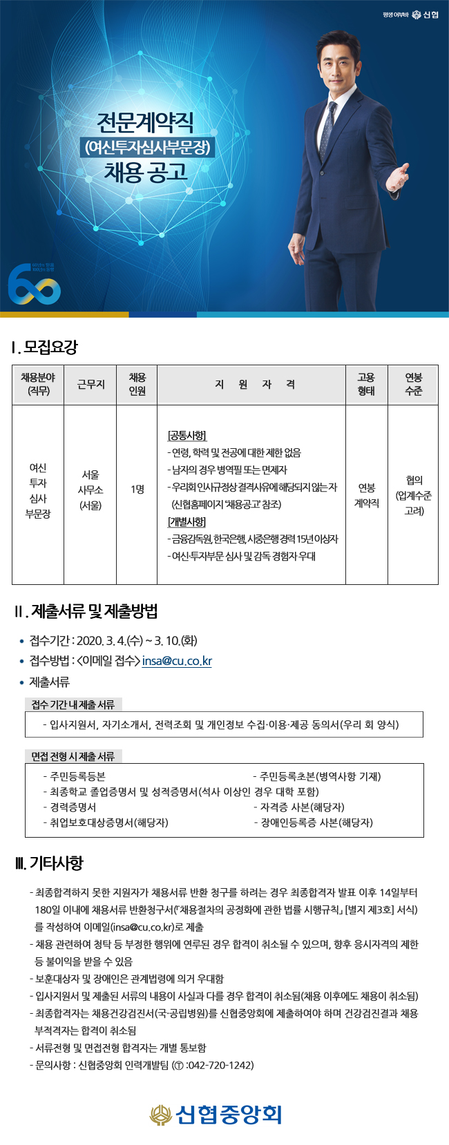 전문계약직 (여신투자심사부문장) 채용공고
| 1. 모집요강
채용분야 (직무)
채용 인원
근무지
지
원
자
격
연봉
고용
형태
수준
여신
서울 사무소 (서울)
|
투자 심사 부문장
1명
[공통사항 - 연령, 학력 및 전공에 대한 제한 없음 - 남자의 경우 병역필 또는 면제자 - 우리회 인사규정상결격사유에 해당되지 않는자 | (신협홈페이지 채용공고 참조) [개별사행 - 금융감독원, 한국은행, 시중은행 경력 15년이상자 - 여신투자부문 심사 및 감독 경험자우대
연봉 계약직
협의 (업계수준
고려)
II. 제출서류 및 제출방법
？ 접수기간 : 2020. 3.4.(수) ~ 3. 10.(화) ？ 접수방법 : 이메일 접수> insa@cu.co.kr ？ 제출서류
접수기간 내 제출 서류 | - 입사지원서, 자기소개서, 전력조회 및 개인정보 수집·이용·제공 동의서 (우리 회 양식)
면접 전형 시 제출서류
- 주민등록등본
- 주민등록초본(병역사항 기재) - 최종학교 졸업증명서 및 성적증명서 (석사 이상인 경우 대학 포함) - 경력증명서
- 자격증 사본(해당자) - 취업보호대상증명서(해당자)
- 장애인등록증 사본(해당자)
II. 기타사항
- 최종합격하지 못한 지원자가 채용서류 반환 청구를 하려는 경우 최종합격자 발표 이후 14일부터 180일 이내에 채용서류 반환청구서(「채용절차의 공정화에 관한 법률 시행규칙 [별지 제3회 서식)
를 작성하여 이메일(insa@cu.co.kr)로 제출 - 채용 관련하여 청탁 등 부정한 행위에 연루된 경우 합격이 취소될 수 있으며, 향후 응시자격의 제한
등 불이익을 받을 수 있음 - 보훈대상자 및 장애인은 관계법령에 의거 우대함 - 입사지원서 및 제출된 서류의 내용이 사실과 다를 경우 합격이 취소됨(채용 이후에도 채용이 취소됨) - 최종합격자는 채용건강검진서 (국·공립병원)를 신협중앙회에 제출하여야 하며 건강검진결과 채용
부적격자는 합격이 취소됨 - 서류전형 및 면접전형 합격자는 개별 통보함 - 문의사항 : 신협중앙회 인력개발팀 (1 :042-720-1242)
신협중앙회

