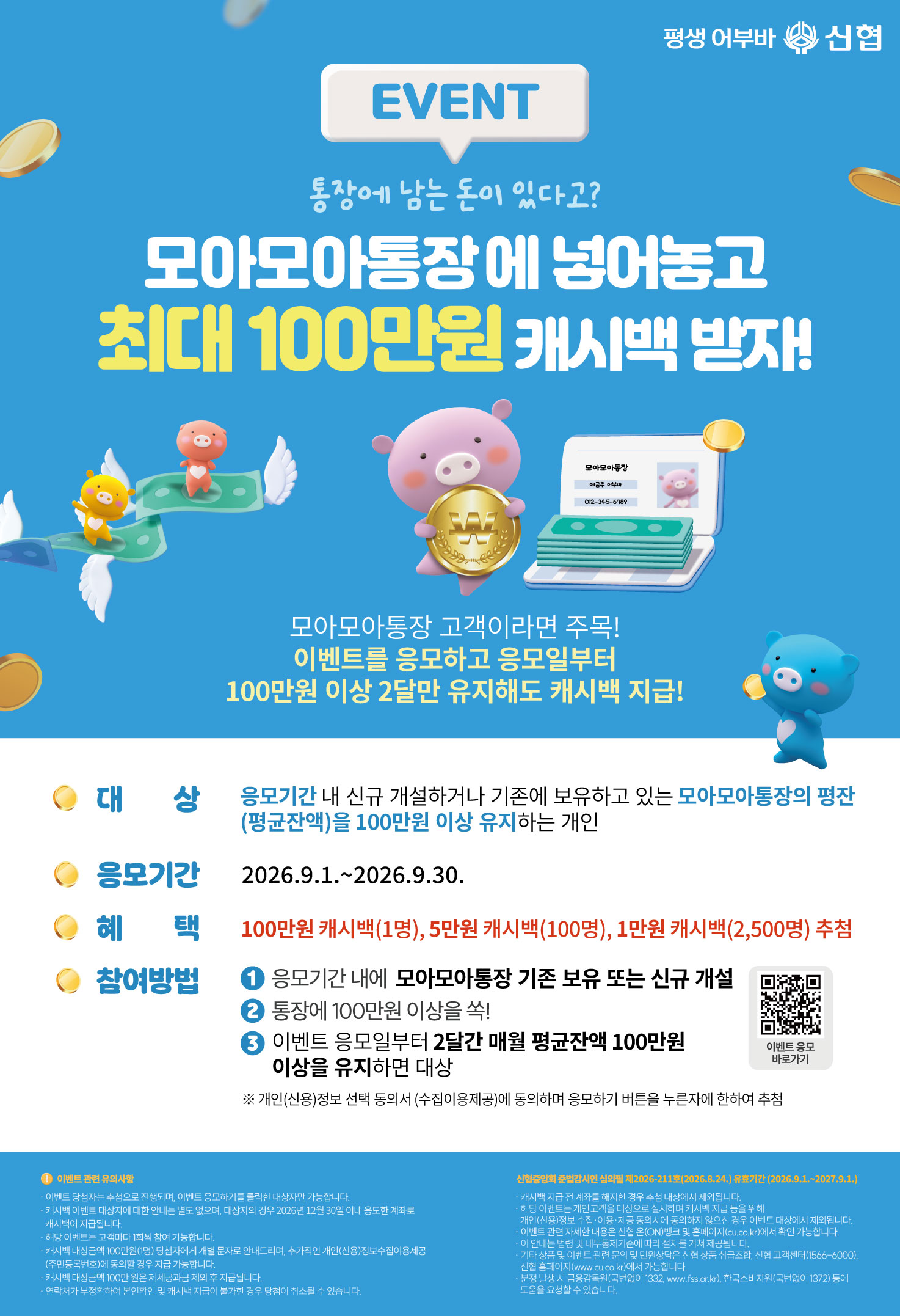 EVENT 통장에 남는돈이 있다고? 모아모아통장에 넣어놓고 최대 100만우너 캐시백 받자! 모아모아통장 고객이라면 주목! 이벤트를 응모하고 응모일부터 100만원 이상 2달만 유지해도 캐시백 지급! 대상 응모기간 내 신규 개설하고나 기존에 보유하고 있는 모아모아통장의 평잔(평균잔액)을 100만원 이상 유지하는 개인 응모기간 2026.9.1~2026.9.30. 혜택 100만원 캐시백 1명, 5만원 캐시백 100명, 1만원 캐시백 2500명 추첨 참여방법 응모기간내 모아모아통장 기존보유 또는 신규개설 통장에 100만원 이상을 쏙 이벤트 응모일로부터 2달간 매월 평균잔액 100만원 이상을 유지하면 대상 개인신용정보선택동의서에 동의하며 응모하기 버튼을 누른자에 한하여 추첨