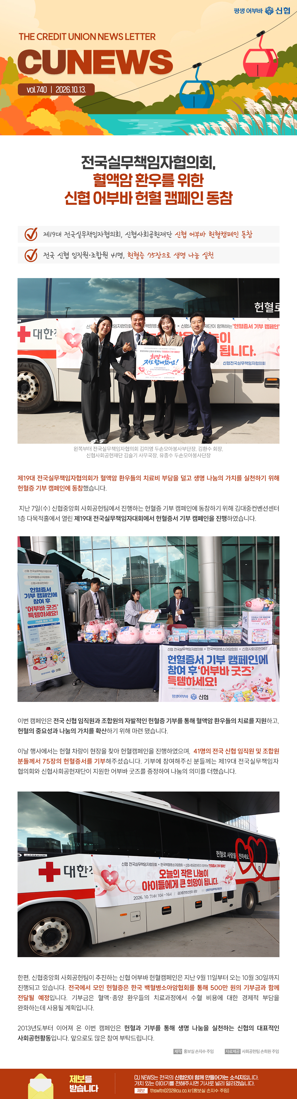 THE CREDIT UNION NEWS LETTER, CU NEWS vol.740 | 전국실무책임자협의회, 혈액암 환우를 위한 신협 어부바 헌혈 캠페인 동참...제19대 전국실무책임자협의회, 신협사회공헌재단 신협 어부바 헌혈캠페인 동참전국 신협 임직원 조합원 41명, 헌혈증 75장으로 생명 나눔 실천제19대 전국실무책임자협의회가 혈액암 환우들의 치료비 부담을 덜고 생명 나눔의 가치를 실천하기 위해 헌혈증 기부 캠페인에 동참했습니다. 지난 7일(수) 신협중앙회 사회공헌팀에서 진행하는 헌혈증 기부 캠페인에 동참하기 위해 김대중컨벤션센터 1층 다목적홀에서 열린 제19대 전국실무책임자대회에서 헌혈증서 기부 캠페인을 진행하였습니다.이번 캠페인은 전국 신협 임직원과 조합원의 자발적인 헌혈증 기부를 통해 혈액암 환우들의 치료를 지원하고, 헌혈의 중요성과 나눔의 가치를 확산하기 위해 마련 됐습니다.이날 행사에서는 헌혈 차량이 현장을 찾아 헌혈 캠페인을 진행하였으며, 41명의 전국 신협 임직원 및 조합원분들께서 75장의 헌혈증서를 기부해주셨습니다. 기부에 참여해주신 분들께는 제19대 전국실무책임자협의회와 신협사회공헌재단이 지원한 어부바 굿즈를 증정하여 나눔의 의미를 더했습니다.
한편, 신협중앙회 사회공헌팀이 추진하는 신협 어부바 헌혈캠페인은 지난 9월 11일부터 오는 10월 30일까지 진행되고 있습니다. 전국에서 모인 헌혈증은 한국 백혈병소아암협회를 통해 500만 원의 기부금과 함께 전달될 예정입니다. 기부금은 혈액종양 환우들의 치료과정에서 수혈 비용에 대한 경제적 부담을 완화하는데 사용될 계획입니다.
2013년도부터 이어져 온 이번 캠페인은 헌혈과 기부를 통해 생명 나눔을 실천하는 신협의 대표적인 사회공헌활동입니다. 앞으로도 많은 참여 부탁드립니다.