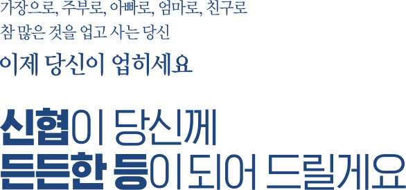 가장으로, 주부로, 아빠로, 엄마로, 친구로 참 많은 것을 업고 사는 당신 이제 당신이 업히세요 신협이 당신께 든든한 등이 되어 드릴게요